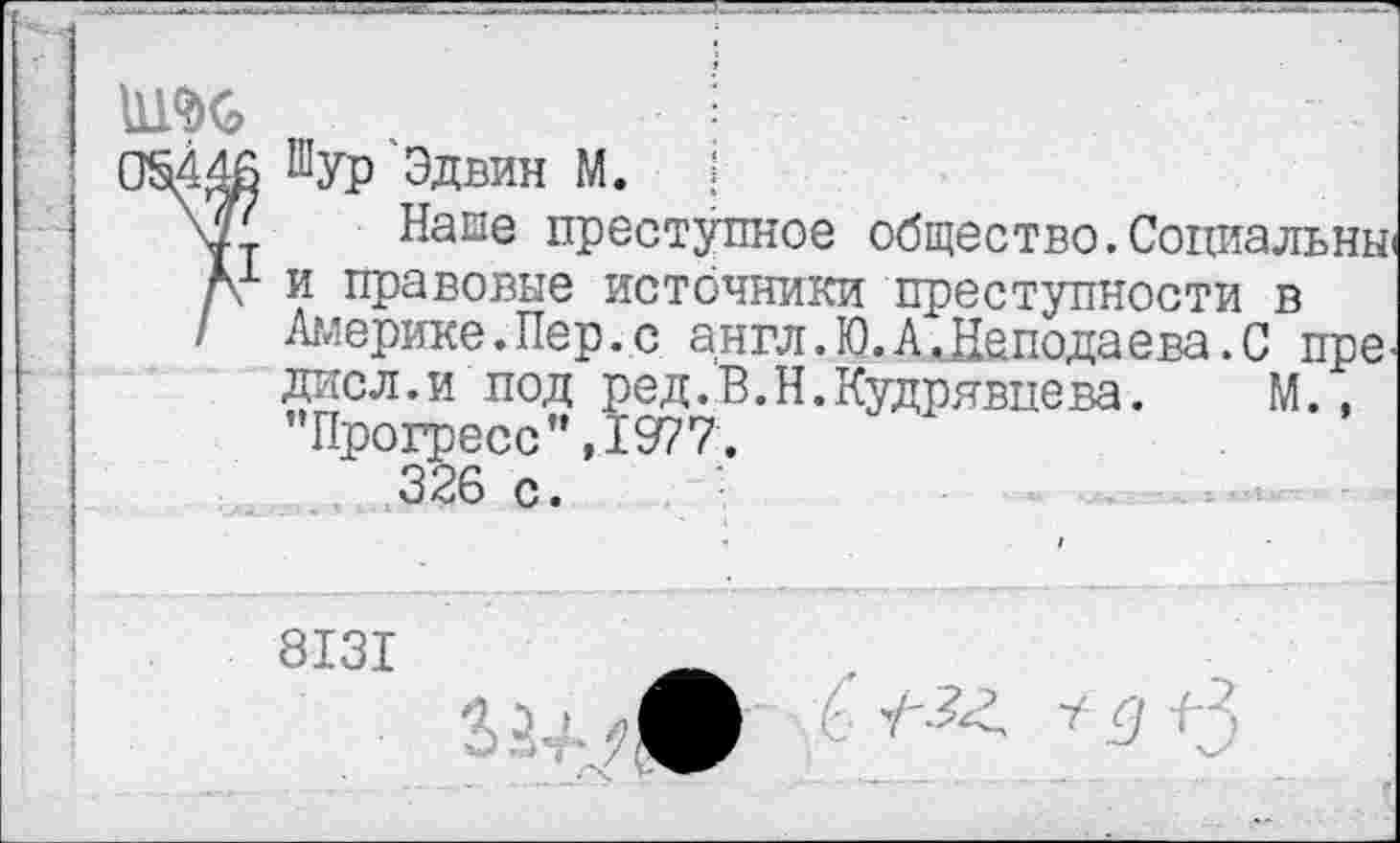 ﻿нт
ОМ 46 Шур Эдвин М. !
\г. Напе преступное общество. Социальны'
А и правовые источники преступности в
/ Америке.Пер.с англ.Ю.А ОЦеподаева.С пре.
дисл.и под ред.В.Н.Кудрявцева.	М.,
Прогресс”,1977.
326 с.
8131